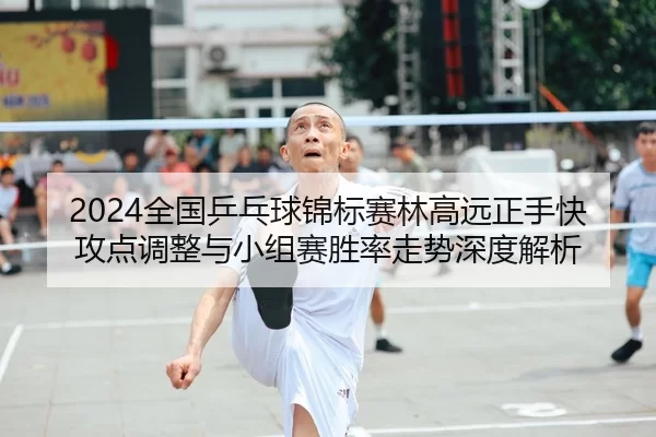 2024全国乒乓球锦标赛林高远正手快攻点调整与小组赛胜率走势深度解析